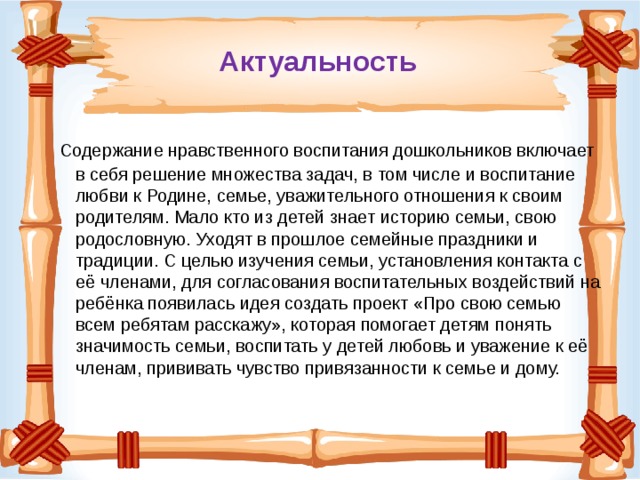 Актуальность  Содержание нравственного воспитания дошкольников включает в себя решение множества задач, в том числе и воспитание любви к Родине, семье, уважительного отношения к своим родителям. Мало кто из детей знает историю семьи, свою родословную. Уходят в прошлое семейные праздники и традиции. С целью изучения семьи, установления контакта с её членами, для согласования воспитательных воздействий на ребёнка появилась идея создать проект «Про свою семью всем ребятам расскажу», которая помогает детям понять значимость семьи, воспитать у детей любовь и уважение к её членам, прививать чувство привязанности к семье и дому. 