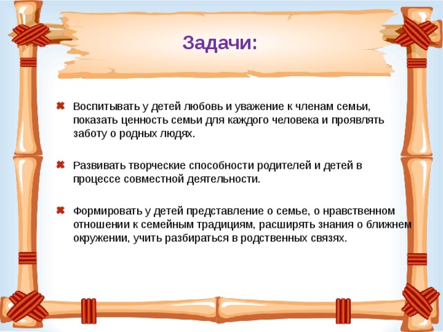 Задачи: Воспитывать у детей любовь и уважение к членам семьи, показать ценность семьи для каждого человека и проявлять заботу о родных людях. Развивать творческие способности родителей и детей в процессе совместной деятельности. Формировать у детей представление о семье, о нравственном отношении к семейным традициям, расширять знания о ближнем окружении, учить разбираться в родственных связях.  
