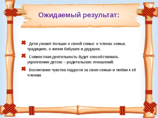 Ожидаемый результат:  Дети узнают больше о своей семье: о членах семьи, традициях, о жизни бабушек и дедушек.  Совместная деятельность будет способствовать укреплению детско – родительских отношений.  Воспитание чувства гордости за свою семью и любви к её членам. 