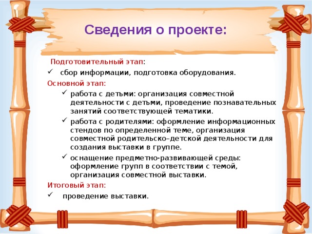 Сведения о проекте:  Подготовительный этап :  сбор информации, подготовка оборудования. Основной этап: работа с детьми: организация совместной деятельности с детьми, проведение познавательных занятий соответствующей тематики. работа с родителями: оформление информационных стендов по определенной теме, организация совместной родительско–детской деятельности для создания выставки в группе. оснащение предметно-развивающей среды: оформление групп в соответствии с темой, организация совместной выставки. работа с детьми: организация совместной деятельности с детьми, проведение познавательных занятий соответствующей тематики. работа с родителями: оформление информационных стендов по определенной теме, организация совместной родительско–детской деятельности для создания выставки в группе. оснащение предметно-развивающей среды: оформление групп в соответствии с темой, организация совместной выставки. Итоговый этап:  проведение выставки. 