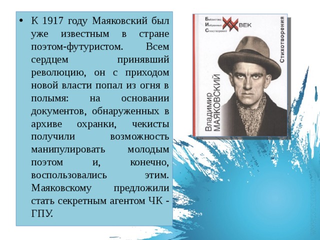 К 1917 году Маяковский был уже известным в стране поэтом-футуристом. Всем сердцем принявший революцию, он с приходом новой власти попал из огня в полымя: на основании документов, обнаруженных в архиве охранки, чекисты получили возможность манипулировать молодым поэтом и, конечно, воспользовались этим. Маяковскому предложили стать секретным агентом ЧК - ГПУ.  