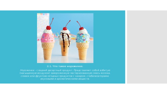 2.1. Что такое морож е ное . Мороженое - сладкий десертный продукт. Представляет собой взбитую (насыщенную воздухом) замороженную пастеризованную смесь молока, сливок или фруктово-ягодных продуктов с сахаром, стабилизаторами, вкусовыми и ароматическими веществ. 