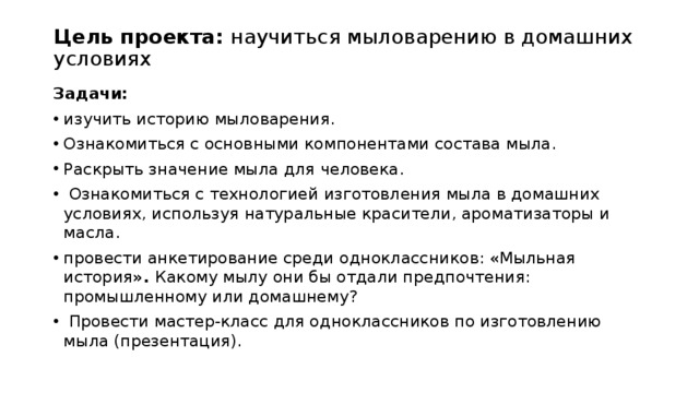 Цель проекта: научиться мыловарению в домашних условиях   Задачи: изучить историю мыловарения. Ознакомиться с основными компонентами состава мыла. Раскрыть значение мыла для человека.  Ознакомиться с технологией изготовления мыла в домашних условиях, используя натуральные красители, ароматизаторы и масла. провести анкетирование среди одноклассников: «Мыльная история ». Какому мылу они бы отдали предпочтения: промышленному или домашнему?  Провести мастер-класс для одноклассников по изготовлению мыла (презентация). 