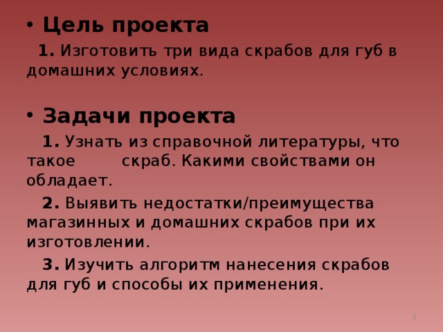 Цель проекта   1. Изготовить три вида скрабов для губ в домашних условиях. Задачи проекта  1. Узнать из справочной литературы, что такое скраб. Какими свойствами он обладает.  2. Выявить недостатки/преимущества магазинных и домашних скрабов при их изготовлении.  3. Изучить алгоритм нанесения скрабов для губ и способы их применения.  