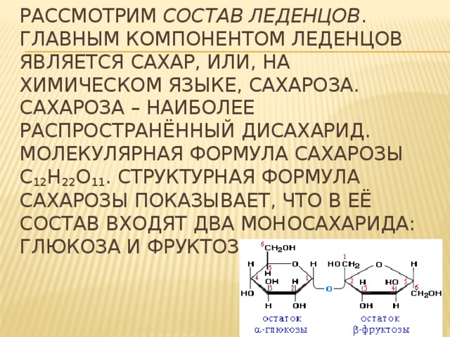 Рассмотрим состав леденцов .  главным компонентом леденцов является сахар, или, на химическом языке, сахароза. Сахароза – наиболее распространённый дисахарид. Молекулярная формула сахарозы С 12 Н 22 О 11 . Структурная формула сахарозы показывает, что в её состав входят два моносахарида: глюкоза и фруктоза. 