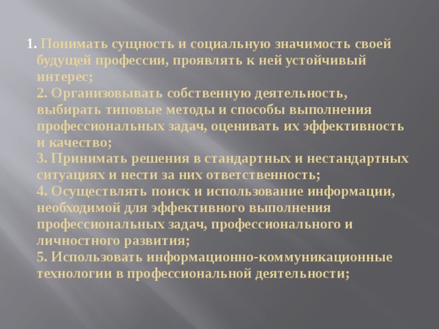  Понимать сущность и социальную значимость своей будущей профессии, проявлять к ней устойчивый интерес;  2. Организовывать собственную деятельность, выбирать типовые методы и способы выполнения профессиональных задач, оценивать их эффективность и качество;  3. Принимать решения в стандартных и нестандартных ситуациях и нести за них ответственность;  4. Осуществлять поиск и использование информации, необходимой для эффективного выполнения профессиональных задач, профессионального и личностного развития;  5. Использовать информационно-коммуникационные технологии в профессиональной деятельности; 