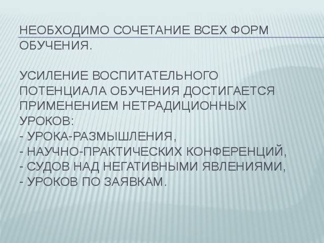 Необходимо сочетание всех форм обучения.   Усиление воспитательного потенциала обучения достигается применением нетрадиционных уроков:  - урока-размышления,  - научно-практических конференций,  - судов над негативными явлениями,  - уроков по заявкам. 