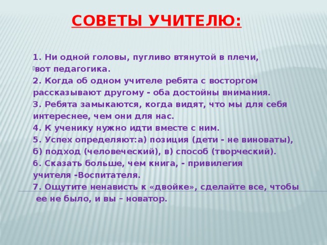 Советы учителю: 1. Ни одной головы, пугливо втянутой в плечи, вот педагогика.  2. Когда об одном учителе ребята с восторгом рассказывают другому - оба достойны внимания.  3. Ребята замыкаются, когда видят, что мы для себя интереснее, чем они для нас.  4. К ученику нужно идти вместе с ним.  5. Успех определяют:а) позиция (дети - не виноваты), б) подход (человеческий), в) способ (творческий).  6. Сказать больше, чем книга, - привилегия учителя -Воспитателя.  7. Ощутите ненависть к «двойке», сделайте все, чтобы  ее не было, и вы – новатор. 