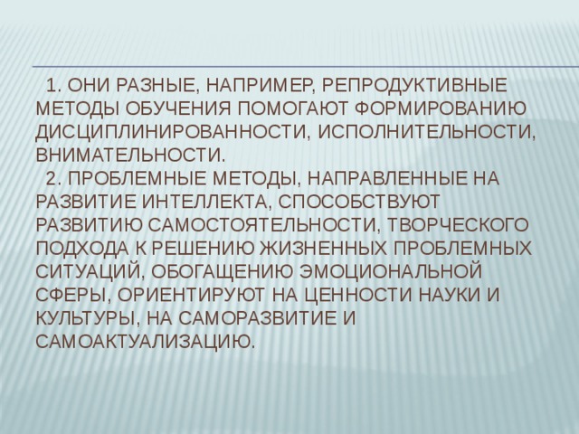  1. Они разные, например, репродуктивные методы обучения помогают формированию дисциплинированности, исполнительности, внимательности.  2. Проблемные методы, направленные на развитие интеллекта, способствуют развитию самостоятельности, творческого подхода к решению жизненных проблемных ситуаций, обогащению эмоциональной сферы, ориентируют на ценности науки и культуры, на саморазвитие и самоактуализацию. 