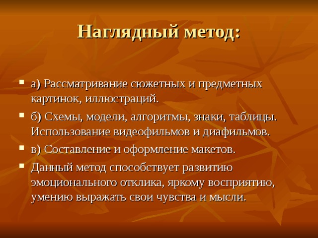 а) Рассматривание сюжетных и предметных картинок, иллюстраций. б) Схемы, модели, алгоритмы, знаки, таблицы. Использование видеофильмов и диафильмов. в) Составление и оформление макетов. Данный метод способствует развитию эмоционального отклика, яркому восприятию, умению выражать свои чувства и мысли. 