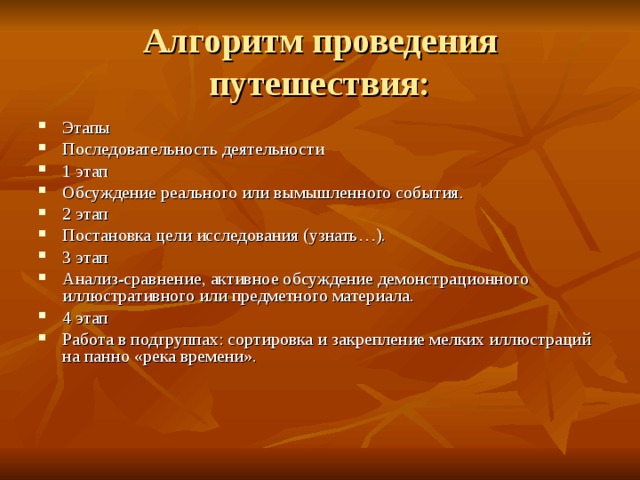 Алгоритм проведения путешествия: Этапы  Последовательность деятельности 1 этап  Обсуждение реального или вымышленного события. 2 этап  Постановка цели исследования (узнать…). 3 этап  Анализ-сравнение, активное обсуждение демонстрационного иллюстративного или предметного материала. 4 этап  Работа в подгруппах: сортировка и закрепление мелких иллюстраций на панно «река времени». 