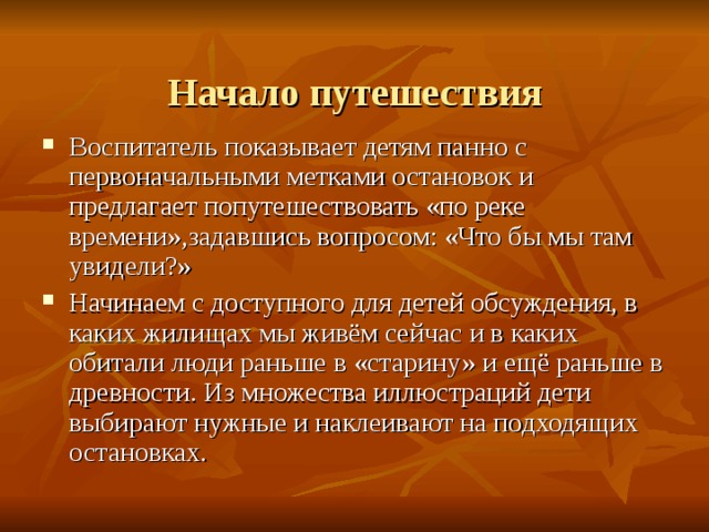  Начало путешествия Воспитатель показывает детям панно с первоначальными метками остановок и предлагает попутешествовать «по реке времени»,задавшись вопросом: «Что бы мы там увидели?» Начинаем с доступного для детей обсуждения, в каких жилищах мы живём сейчас и в каких обитали люди раньше в «старину» и ещё раньше в древности. Из множества иллюстраций дети выбирают нужные и наклеивают на подходящих остановках.  