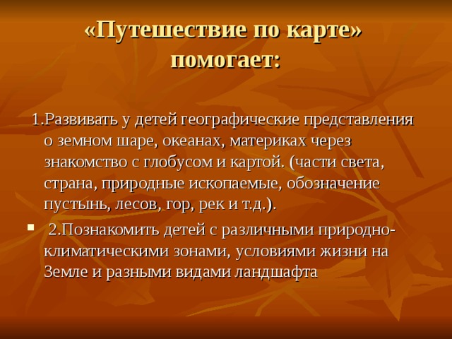 «Путешествие по карте»  помогает:  1.Развивать у детей географические представления о земном шаре, океанах, материках через знакомство с глобусом и картой. (части света, страна, природные ископаемые, обозначение пустынь, лесов, гор, рек и т.д.).  2.Познакомить детей с различными природно-климатическими зонами, условиями жизни на Земле и разными видами ландшафта 