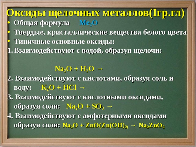 Оксиды щелочных металлов( I гр.гл) Общая формула Ме 2 О Твердые, кристаллические вещества белого цвета Типичные основные оксиды: Взаимодействуют с водой, образуя щелочи:   Na 2 О + H 2 O → 2 . Взаимодействуют с кислотами, образуя соль и воду:   К 2 О + Н Cl → 3. Взаимодействуют с кислотными оксидами, образуя соли:  Na 2 О  + SO 3 → 4. Взаимодействуют с амфотерными оксидами образуя соли: Na 2 О  + ZnO(Zn(OH) 2) → Na 2 ZnO 2 