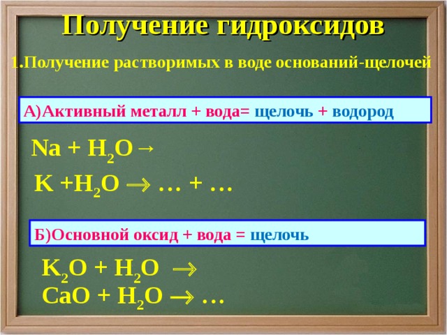 Получение гидроксидов 1.Получение растворимых в воде оснований-щелочей А)Активный металл + вода= щелочь + водород Na + H 2 O→ K +H 2 O   … + …  Б)Основной оксид + вода = щелочь  K 2 O + H 2 O    Са O + H 2 O   …    