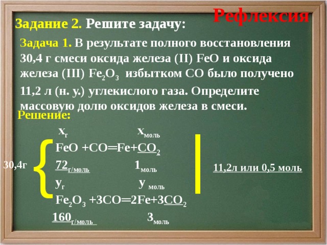 Рефлексия Задание 2 . Решите задачу:  Задача 1 . В результате полного восстановления 30,4 г смеси оксида железа ( II) FeO и оксида железа (III ) Fe 2 O 3 избытком CO было получено 11,2 л (н. у.) углекислого газа. Определите массовую долю оксидов железа в смеси. Решение:   х г х моль   FeO +CO═Fe+ CO 2  72 г/моль  1 моль  у г у моль  Fe 2 O 3 + 3 CO═ 2 Fe+ 3 CO 2  160 г/моль  3 моль    | {  30,4г 11,2л или 0,5 моль 