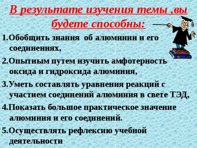 В результате изучения темы ,вы будете способны: 1.Обобщить знания об алюминии и его соединениях, 2.Опытным путем изучить амфотерность оксида и гидроксида алюминия, 3.Уметь составлять уравнения реакций с участием соединений алюминия в свете ТЭД, 4.Показать большое практическое значение алюминия и его соединений. 5.Осуществлять рефлексию учебной деятельности 