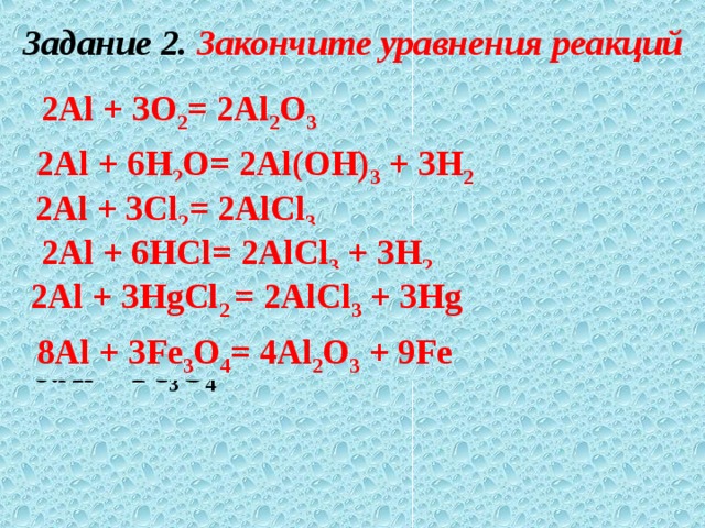 Задание 2. Закончите уравнения реакций 1.Al + O 2 2.Al + H 2 O 3.Al + Сl 2 4.Al + HСl 5.Al +HgСl 2 6.Al + Fе 3 О 4 2Al + 3O 2 = 2Al 2 O 3 2Al + 6H 2 O= 2Al(OH) 3 + 3H 2 2Al + 3Сl 2 = 2AlСl 3 2Al + 6HСl= 2AlСl 3 + 3H 2 2Al + 3HgСl 2 = 2AlСl 3 + 3Hg 8Al + 3Fе 3 О 4 = 4Al 2 O 3 + 9Fе 