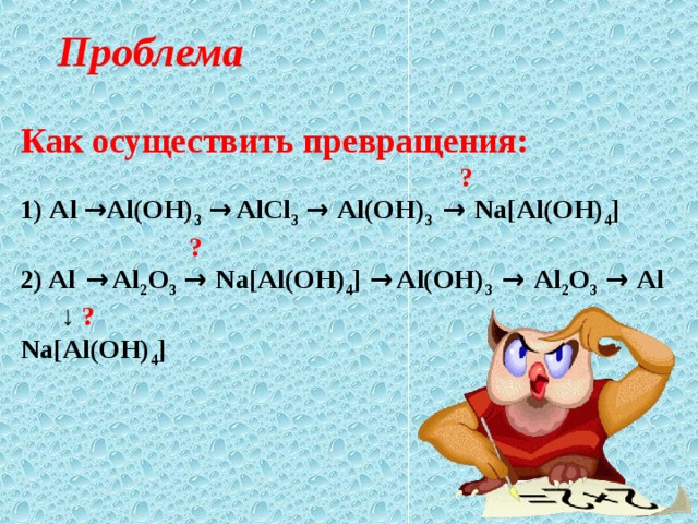 Проблема Как осуществить превращения:   ? 1) Al → Al(OH) 3  → AlCl 3  → Al(OH) 3 → Na[Al(OH) 4 ]  ? 2) Al → Al 2 O 3  → Na[Al(OH) 4 ] → Al(OH) 3 → Al 2 O 3  → Al  ↓  ? Na[Al(OH) 4 ] 