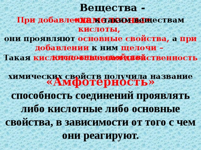 Вещества - «хамелеоны» При добавлении к таким веществам кислоты,  они проявляют основные свойства, а при  добавлении  к ним щелочи –  кислотные свойства . Такая кислотно-основная двойственность  химических свойств получила название «Амфотерность» способность соединений проявлять либо кислотные либо основные свойства, в зависимости от того с чем они реагируют. 