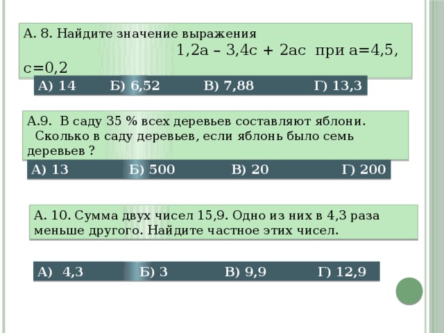 А. 8. Найдите значение выражения  1,2а – 3,4с + 2ас при а=4,5, с=0,2 А) 14 Б) 6,52 В) 7,88 Г) 13,3 А.9. В саду 35 % всех деревьев составляют яблони.  Сколько в саду деревьев, если яблонь было семь деревьев ? А) 13 Б) 500 В) 20 Г) 200 А. 10. Сумма двух чисел 15,9. Одно из них в 4,3 раза меньше другого. Найдите частное этих чисел. А) 4,3 Б) 3 В) 9,9 Г) 12,9 