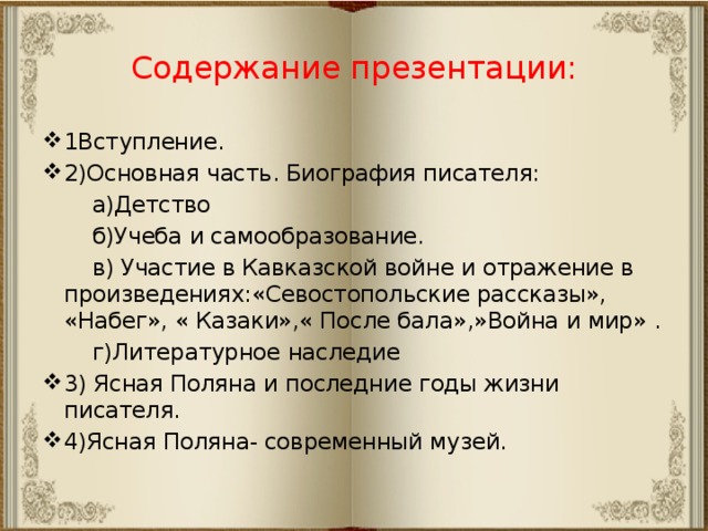 Содержание презентации: 1Вступление. 2)Основная часть. Биография писателя:  а)Детство  б)Учеба и самообразование.  в) Участие в Кавказской войне и отражение в произведениях:«Севостопольские рассказы», «Набег», « Казаки»,« После бала»,»Война и мир» .  г)Литературное наследие 3) Ясная Поляна и последние годы жизни писателя. 4)Ясная Поляна- современный музей. 