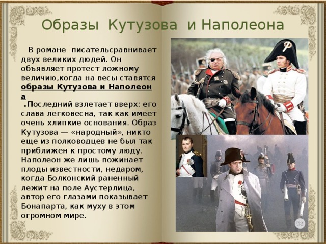 Образы Кутузова и Наполеона  В романе писательсравнивает двух великих дюдей. Он объявляет протест ложному величию,когда на весы ставятся образы Кутузова и Наполеона  .П оследний взлетает вверх: его слава легковесна, так как имеет очень хлипкие основания. Образ Кутузова — «народный», никто еще из полководцев не был так приближен к простому люду.  Наполеон же лишь пожинает плоды известности, недаром, когда Болконский раненный лежит на поле Аустерлица, автор его глазами показывает Бонапарта, как муху в этом огромном мире. 