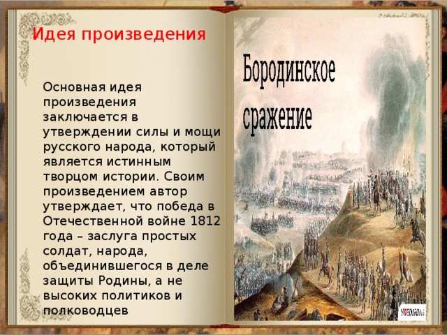 Идея произведения Основная идея произведения заключается в утверждении силы и мощи русского народа, который является истинным творцом истории. Своим произведением автор утверждает, что победа в Отечественной войне 1812 года – заслуга простых солдат, народа, объединившегося в деле защиты Родины, а не высоких политиков и полководцев    