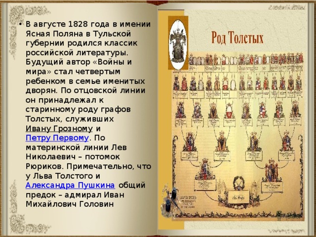 В августе 1828 года в имении Ясная Поляна в Тульской губернии родился классик российской литературы. Будущий автор «Войны и мира» стал четвертым ребенком в семье именитых дворян. По отцовской линии он принадлежал к старинному роду графов Толстых, служивших Ивану Грозному и Петру Первому . По материнской линии Лев Николаевич – потомок Рюриков. Примечательно, что у Льва Толстого и Александра Пушкина общий предок – адмирал Иван Михайлович Головин 