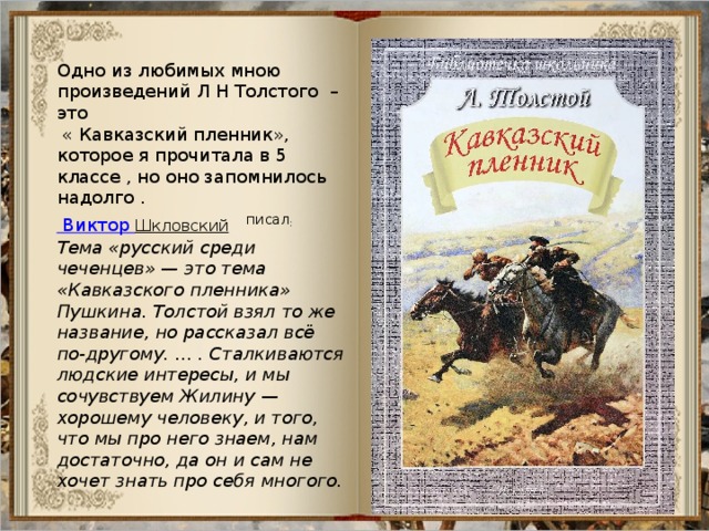 Одно из любимых мною произведений Л Н Толстого –это  « Кавказский пленник», которое я прочитала в 5 классе , но оно запомнилось надолго . Виктор Шкловский   писал : Тема «русский среди чеченцев» — это тема «Кавказского пленника» Пушкина. Толстой взял то же название, но рассказал всё по-другому. … . Сталкиваются людские интересы, и мы сочувствуем Жилину — хорошему человеку, и того, что мы про него знаем, нам достаточно, да он и сам не хочет знать про себя многого. 