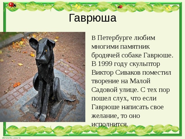 Гаврюша В  Петербурге любим многими памятник бродячей собаке Гаврюше. В 1999 году скульптор Виктор Сиваков поместил творение на Малой Садовой улице. С тех пор пошел слух, что если Гаврюше написать свое желание, то оно исполнится. 