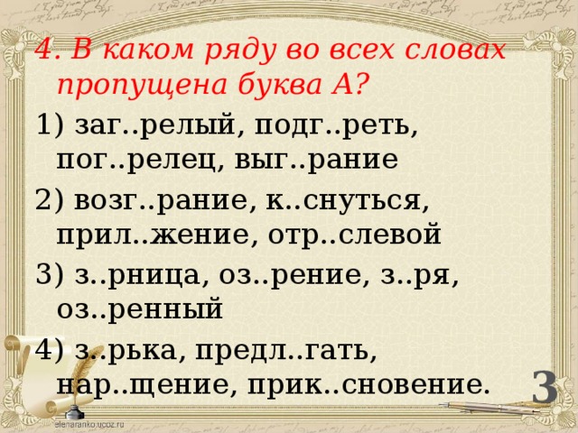 4. В каком ряду во всех словах пропущена буква А? 1) заг..релый, подг..реть, пог..релец, выг..рание 2) возг..рание, к..снуться, прил..жение, отр..слевой 3) з..рница, оз..рение, з..ря, оз..ренный 4) з..рька, предл..гать, нар..щение, прик..сновение.  3 