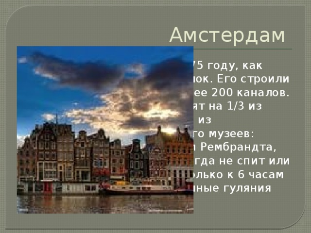 Амстердам Впервые упоминается в 1275 году, как небольшой рыбацкий поселок. Его строили заключенные. Прорыли более 200 каналов. Каналы этого города состоят на 1/3 из воды, на 1/3 из ила и на 1/3 из велосипедов. В городе много музеев: Национальная галерея, дом Рембрандта, музей Ван Гога. Город никогда не спит или спит очень мало, так как только к 6 часам утра прекращаются все ночные гуляния 