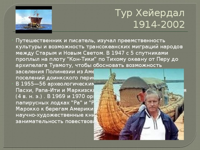 Тур Хейердал  1914-2002 Путешественник и писатель, изучал преемственность культуры и возможность трансокеанских миграций народов между Старым и Новым Светом. В 1947 с 5 спутниками проплыл на плоту 