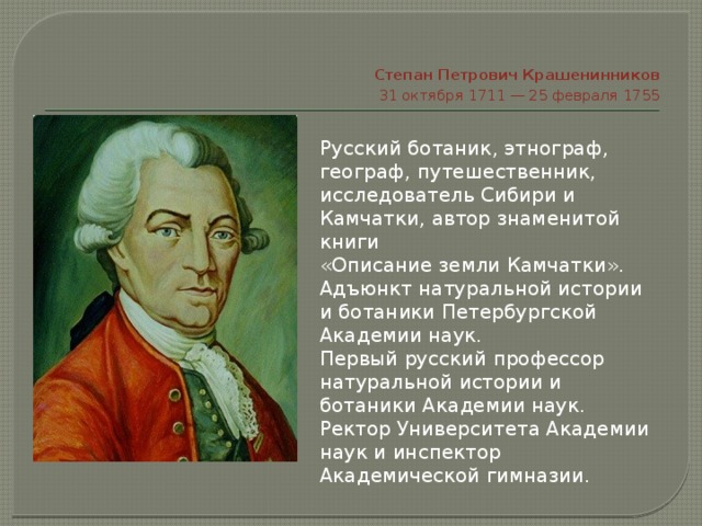   Степан Петрович Крашенинников  31 октября 1711 — 25 февраля 1755 Русский ботаник, этнограф, географ, путешественник, исследователь Сибири и Камчатки, автор знаменитой книги «Описание земли Камчатки». Адъюнкт натуральной истории и ботаники Петербургской Академии наук. Первый русский профессор натуральной истории и ботаники Академии наук. Ректор Университета Академии наук и инспектор Академической гимназии. 