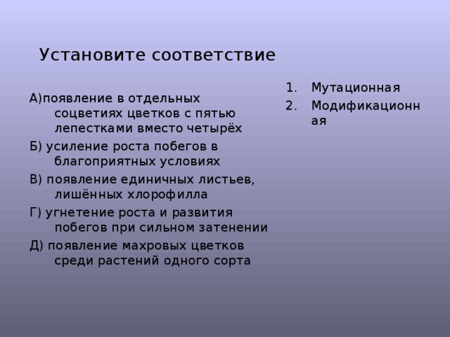 Установите соответствие Мутационная Модификационная  А)появление в отдельных соцветиях цветков с пятью лепестками вместо четырёх Б) усиление роста побегов в благоприятных условиях В) появление единичных листьев, лишённых хлорофилла Г) угнетение роста и развития побегов при сильном затенении Д) появление махровых цветков среди растений одного сорта 