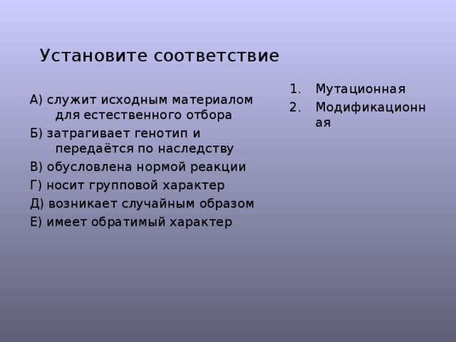 Установите соответствие Мутационная Модификационная  А) служит исходным материалом для естественного отбора Б) затрагивает генотип и передаётся по наследству В) обусловлена нормой реакции Г) носит групповой характер Д) возникает случайным образом Е) имеет обратимый характер 