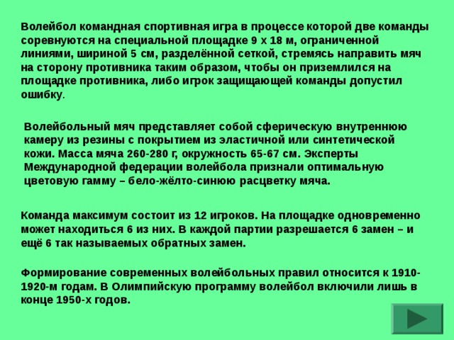 Волейбол командная спортивная игра в процессе которой две команды соревнуются на специальной площадке 9 х 18 м, ограниченной линиями, шириной 5 см, разделённой сеткой, стремясь направить мяч на сторону противника таким образом, чтобы он приземлился на площадке противника, либо игрок защищающей команды допустил ошибку . Волейбольный мяч представляет собой сферическую внутреннюю камеру из резины с покрытием из эластичной или синтетической кожи. Масса мяча 260-280 г, окружность 65-67 см. Эксперты Международной федерации волейбола признали оптимальную цветовую гамму – бело-жёлто-синюю расцветку мяча. Команда максимум состоит из 12 игроков. На площадке одновременно может находиться 6 из них. В каждой партии разрешается 6 замен – и ещё 6 так называемых обратных замен. Формирование современных волейбольных правил относится к 1910-1920-м годам. В Олимпийскую программу волейбол включили лишь в конце 1950-х  годов.  