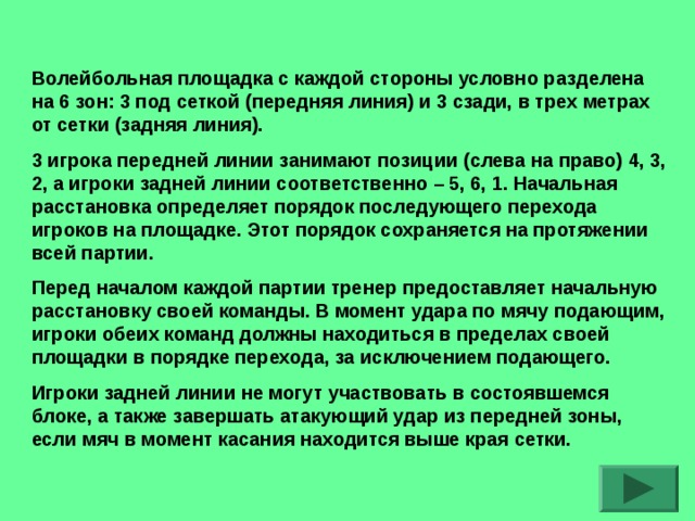 Волейбольная площадка с каждой стороны условно разделена на 6 зон: 3 под сеткой (передняя линия) и 3 сзади, в трех метрах от сетки (задняя линия). 3 игрока передней линии занимают позиции (слева на право) 4, 3, 2, а игроки задней линии соответственно – 5, 6, 1. Начальная расстановка определяет порядок последующего перехода игроков на площадке. Этот порядок сохраняется на протяжении всей партии. Перед началом каждой партии тренер предоставляет начальную расстановку своей команды. В момент удара по мячу подающим, игроки обеих команд должны находиться в пределах своей площадки в порядке перехода, за исключением подающего. Игроки задней линии не могут участвовать в состоявшемся блоке, а также завершать атакующий удар из передней зоны, если мяч в момент касания находится выше края сетки.   