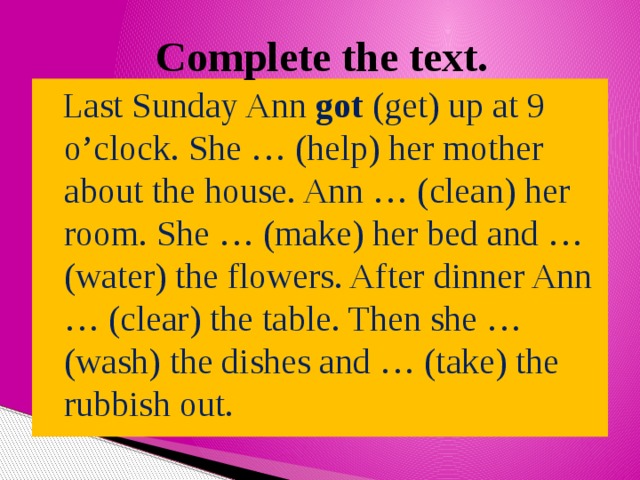 Complete the text.  Last Sunday Ann got (get) up at 9 o’clock. She … (help) her mother about the house. Ann … (clean) her room. She … (make) her bed and … (water) the flowers. After dinner Ann … (clear) the table. Then she … (wash) the dishes and … (take) the rubbish out. 