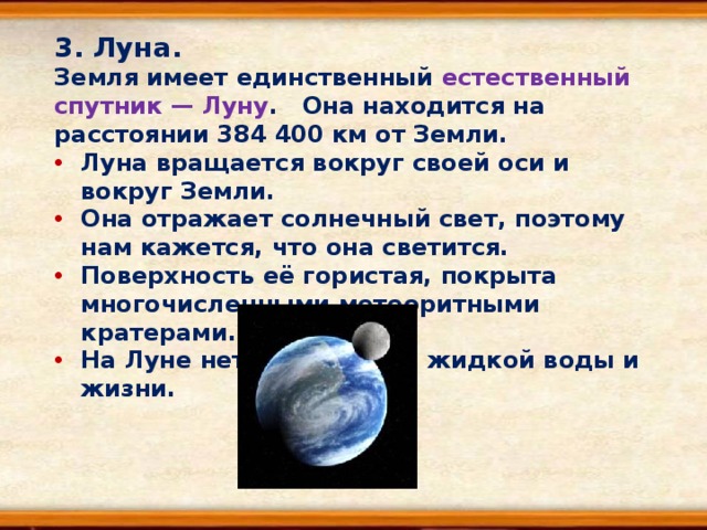 3. Луна. Земля имеет единственный естественный спутник — Луну . Она находится на расстоянии 384 400 км от Земли. Луна вращается вокруг своей оси и вокруг Земли. Она отражает солнечный свет, поэтому нам кажется, что она светится. Поверхность её гористая, покрыта многочисленными метеоритными кратерами. На Луне нет атмосферы, жидкой воды и жизни. 