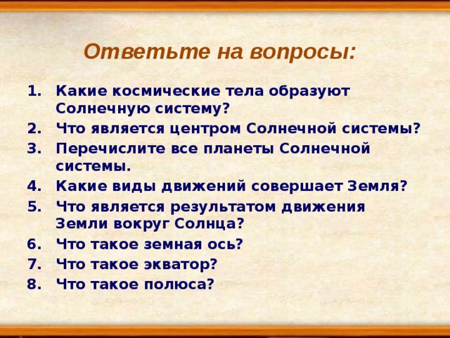 Ответьте на вопросы: Какие космические тела образуют Солнечную систему? Что является центром Солнечной системы? Перечислите все планеты Солнечной системы. Какие виды движений совершает Земля? Что является результатом движения Земли вокруг Солнца? Что такое земная ось? Что такое экватор? Что такое полюса? 