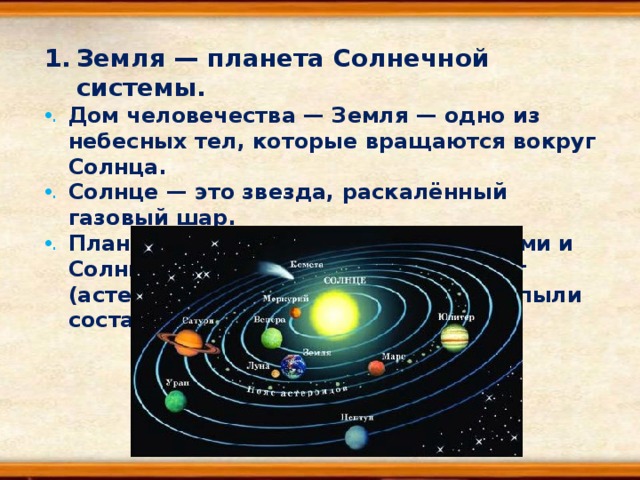 Земля — планета Солнечной системы. Дом человечества — Земля — одно из небесных тел, которые вращаются вокруг Солнца. Солнце — это звезда, раскалённый газовый шар. Планеты вместе со своими спутниками и Солнцем, множеством малых планет (астероидов), комет и космической пыли составляют Солнечную систему . 