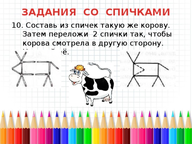 ЗАДАНИЯ СО СПИЧКАМИ 10. Составь из спичек такую же корову. Затем переложи 2 спички так, чтобы корова смотрела в другую сторону. Нарисуй её. 