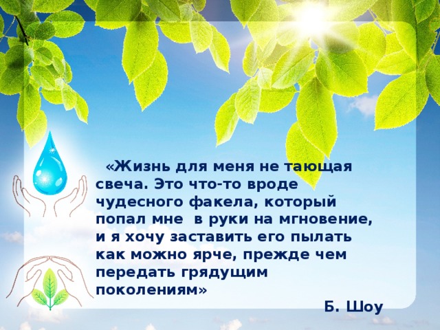     «Жизнь для меня не тающая свеча. Это что-то вроде чудесного факела, который попал мне в руки на мгновение, и я хочу заставить его пылать как можно ярче, прежде чем передать грядущим поколениям» Б. Шоу 