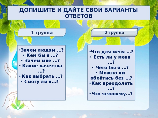 ДОПИШИТЕ И ДАЙТЕ СВОИ ВАРИАНТЫ ОТВЕТОВ  1 группа 2 группа    Что для меня …? Есть ли у меня …? Есть ли у меня …? Чего бы я …? Можно ли обойтись без …? Как преодолеть …? Что человеку…? Зачем людям …? Кем бы я …? Кем бы я …? Зачем мне …? Какие качества …? Как выбрать …? Смогу ли я…?    