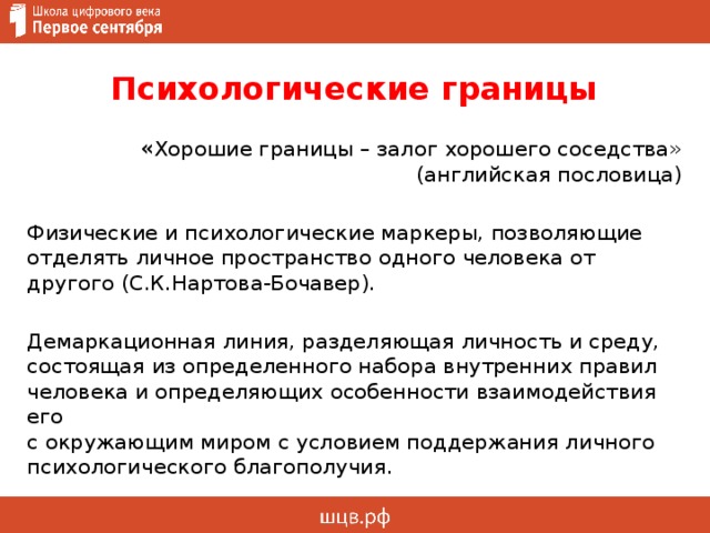 Психологические границы « Хорошие границы – залог хорошего соседства» (английская пословица) Физические и психологические маркеры, позволяющие отделять личное пространство одного человека от другого (С.К.Нартова-Бочавер). Демаркационная линия, разделяющая личность и среду, состоящая из определенного набора внутренних правил человека и определяющих особенности взаимодействия его  с окружающим миром с условием поддержания личного психологического благополучия. 