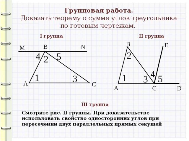 Групповая работа. Доказать теорему о сумме углов треугольника по готовым чертежам. II группа I группа В Е В N M 2 4 5 2 4 1 1 5 3 3 А С А С D III группа Смотрите рис. II группы. При доказательстве использовать свойство односторонних углов при пересечении двух параллельных прямых секущей 
