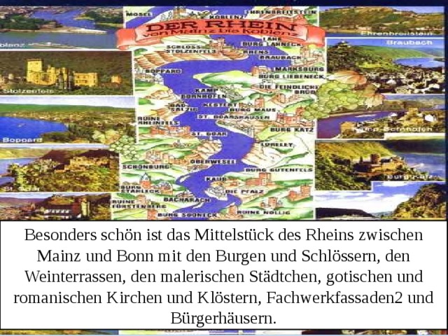 Besonders schön ist das Mittelstück des Rheins zwischen Mainz und Bonn mit den Burgen und Schlössern, den Weinterrassen, den malerischen Städtchen, gotischen und romanischen Kirchen und Klöstern, Fachwerkfassaden2 und Bürgerhäusern. 