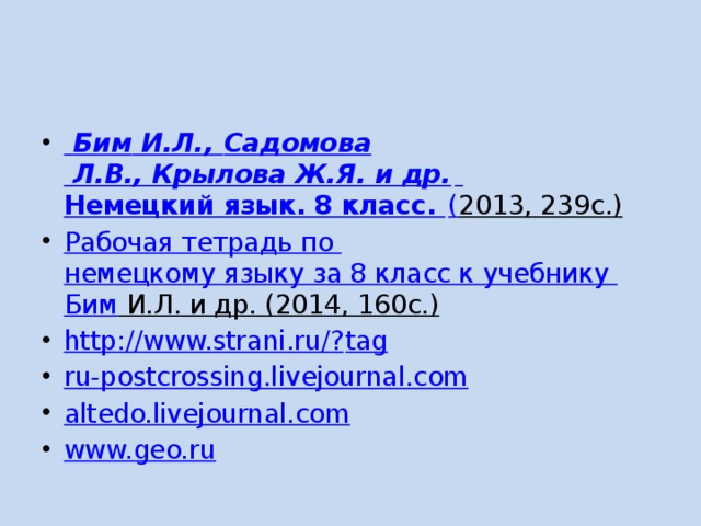   Бим И.Л., Садомова Л.В., Крылова Ж.Я. и др.   Немецкий язык. 8 класс. ( 2013, 239с.)   Рабочая тетрадь по немецкому языку за 8 класс к учебнику Бим И.Л. и др. (2014, 160с.)   http ://www.strani.ru/? tag ru-postcrossing.livejournal.com altedo.livejournal.com www.geo.ru 